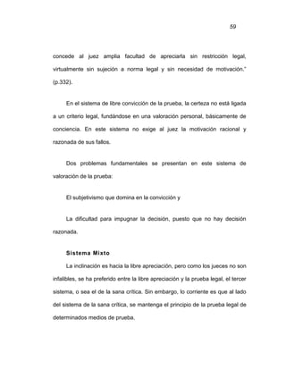 59
concede al juez amplia facultad de apreciarla sin restricción legal,
virtualmente sin sujeción a norma legal y sin necesidad de motivación.”
(p.332).
En el sistema de libre convicción de la prueba, la certeza no está ligada
a un criterio legal, fundándose en una valoración personal, básicamente de
conciencia. En este sistema no exige al juez la motivación racional y
razonada de sus fallos.
Dos problemas fundamentales se presentan en este sistema de
valoración de la prueba:
El subjetivismo que domina en la convicción y
La dificultad para impugnar la decisión, puesto que no hay decisión
razonada.
Sistema Mixto
La inclinación es hacia la libre apreciación, pero como los jueces no son
infalibles, se ha preferido entre la libre apreciación y la prueba legal, el tercer
sistema, o sea el de la sana crítica. Sin embargo, lo corriente es que al lado
del sistema de la sana crítica, se mantenga el principio de la prueba legal de
determinados medios de prueba.
 