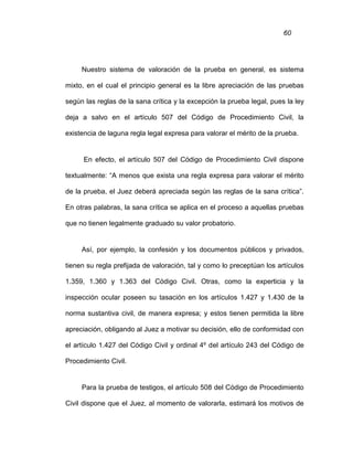 60
Nuestro sistema de valoración de la prueba en general, es sistema
mixto, en el cual el principio general es la libre apreciación de las pruebas
según las reglas de la sana crítica y la excepción la prueba legal, pues la ley
deja a salvo en el artículo 507 del Código de Procedimiento Civil, la
existencia de laguna regla legal expresa para valorar el mérito de la prueba.
En efecto, el artículo 507 del Código de Procedimiento Civil dispone
textualmente: “A menos que exista una regla expresa para valorar el mérito
de la prueba, el Juez deberá apreciada según las reglas de la sana crítica”.
En otras palabras, la sana crítica se aplica en el proceso a aquellas pruebas
que no tienen legalmente graduado su valor probatorio.
Así, por ejemplo, la confesión y los documentos públicos y privados,
tienen su regla prefijada de valoración, tal y como lo preceptúan los artículos
1.359, 1.360 y 1.363 del Código Civil. Otras, como la experticia y la
inspección ocular poseen su tasación en los artículos 1.427 y 1.430 de la
norma sustantiva civil, de manera expresa; y estos tienen permitida la libre
apreciación, obligando al Juez a motivar su decisión, ello de conformidad con
el artículo 1.427 del Código Civil y ordinal 4º del artículo 243 del Código de
Procedimiento Civil.
Para la prueba de testigos, el artículo 508 del Código de Procedimiento
Civil dispone que el Juez, al momento de valorarla, estimará los motivos de
 