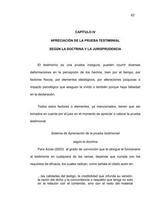 62
CAPÍTULO IV
APRECIACIÓN DE LA PRUEBA TESTIM0NIAL
SEGÚN LA DOCTRINA Y LA JURISPRUDENCIA
El testimonio es una prueba insegura, pueden ocurrir diversas
deformaciones en la percepción de los hechos, bien por el tiempo, por
factores físicos, por elementos ideológicos, por alteraciones psíquicas o
impacto psicológico que sesguen la vívido o también porque haya falsedad
en la declaración.
Todos estos factores o elementos, ya mencionados, tienen que ser
tomados en cuenta por el juez en el momento de apreciar o valorar la prueba
testimonial.
Sistema de Apreciación de la prueba testimonial
según la doctrina
Para Azula (2003) el grado de convicción que le otorgue el funcionario
al testimonio en cualquiera de las ramas, depende que cumpla con los
requisitos de eficacia, los cuales radican, como señala el citado autor en:
…las calidades del testigo, la credibilidad que infunda su versión,
la razón del dicho y la concordancia o respaldo que tenga no solo
en la relación con el contenido, sino con el resto del material
 