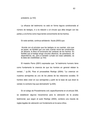 63
probatorio. (p.143)
La eficacia del testimonio no está en forma laguna condicionada al
número de testigos, ni a la relación o al vínculo que ellos tengan con las
partes y a la forma como haya tenido conocimiento de los hechos.
En este sentido, continua señalando Azula (2003) que:
Acorde con el principio que los testigos no se cuentan, sino que
se pesan, es factible que uno solo cuando reúne las condiciones
de eficacia, le lleve al funcionario las certezas de los hechos. Es
factible que el testigo tenga vínculos afectivos, de parentesco, de
dependencia, etc, pero si también cumple con esas calidades, se
le debe dar credibilidad. (p.143)
El maestro Parra (2001) expresaba que :”el testimonio humano tiene
como fundamento la creencia de que los hombre en general relatan la
verdad…” (p.39). Para el procesalista Rodrigo (2004): “La creencia en
nuestros semejantes es uno de los pilares de las relaciones sociales. El
hombre debe creer en sus semejantes y partir de la base de que dicen la
verdad, lo contrario hay que demostrarlo” (p.404).
En el código de Procedimiento civil, específicamente en el artículo 508,
se establecen algunos mecanismos para la valoración de la prueba
testimonial, que según el autor Rodrigo (2004), contiene una mezcla de
reglas legales de valoración con fundamento en la sana crítica.
 