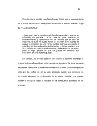 64
En este mismo sentido, manifiesta Rengel (2003) que el reconocimiento
de la norma de valoración de la prueba testimonial al artículo 508 del Código
de Procedimiento Civil:
…tiene gran trascendencia en el derecho venezolano, porque su
infracción da entrada a la casación para examinar el
establecimiento y apreciación de los hechos por el juez de
instancia, lo cual no puede hacer la casación sino cuando se
alegue la infracción de una norma jurídica expresa que regule el
establecimiento o valoración de los hecho, o de las pruebas, o el
vicio de falsa suposición en el dispositivo de la sentencia recurrida,
pues la regla general es que los jueces de instancia son
soberanos en esta materia.(p.355)
En síntesis, es preciso destacar que según la doctrina analizada la
prueba testimonial constituye en la mayoría de los casos, la única forma de
esclarecer, comprobar o determinar la veracidad o no de u hecho alegado en
juicio por las partes; de allí su valor procesal, puesto que constituye un
importante elemento de confirmación de la verdad material, que pueden
ilustrar al juez para lograr la solución de la controversia planteada en un
proceso.
 