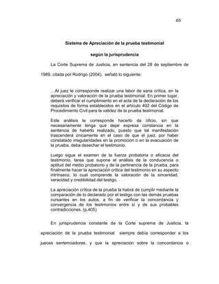 65
Sistema de Apreciación de la prueba testimonial
según la jurisprudencia
La Corte Suprema de Justicia, en sentencia del 28 de septiembre de
1989, citada por Rodrigo (2004), señaló lo siguiente:
…Al juez le corresponde realizar una labor de sana crítica, en la
apreciación y valoración de la prueba testimonial. En primer lugar,
deberá verificar el cumplimiento en el acta de la declaración de los
requisitos de forma establecidos en el artículo 492 del Código de
Procedimiento Civil para la validez de la prueba testimonial.
Este análisis le corresponde hacerlo de oficio, sin que
necesariamente tenga que dejar expresa constancia en la
sentencia de haberlo realizado, puesto que tal manifestación
trascenderá únicamente en el caso de que el juez, por haber
constatado irregularidades en la promoción o en la evacuación de
la prueba, deba desechar el testimonio.
Luego sigue el examen de la fuerza probatoria o eficacia del
testimonio, tarea que supone el análisis de la conducencia o
aptitud del medio probatorio y de la pertinencia de la prueba, para
finalmente hacer la apreciación crítica del testimonio en su aspecto
intrínseco, lo cual comprende la valoración de la sinceridad,
veracidad y credibilidad del testigo.
La apreciación crítica de la prueba la habrá de cumplir mediante la
comparación de lo declarado por el testigo con las demás pruebas
cursantes en los autos, a fin de verificar la concordancia y
convergencia de los testimonios entre sí y de sus probables
contradicciones. (p.405)
En jurisprudencia constante de la Corte suprema de Justicia, la
apreciación de la prueba testimonial siempre debía corresponder a los
jueces sentenciadores, y que la apreciación sobre la concordancia o
 