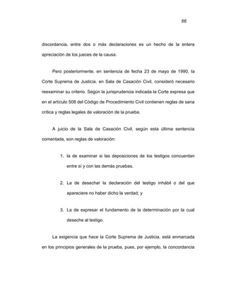 66
discordancia, entre dos o más declaraciones es un hecho de la entera
apreciación de los jueces de la causa.
Pero posteriormente, en sentencia de fecha 23 de mayo de 1990, la
Corte Suprema de Justicia, en Sala de Casación Civil, consideró necesario
reexaminar su criterio. Según la jurisprudencia indicada la Corte expresa que
en el artículo 508 del Código de Procedimiento Civil contienen reglas de sana
crítica y reglas legales de valoración de la prueba.
A juicio de la Sala de Casación Civil, según esta última sentencia
comentada, son reglas de valoración:
1. la de examinar si las deposiciones de los testigos concuerdan
entre sí y con las demás pruebas.
2. La de desechar la declaración del testigo inhábil o del que
apareciere no haber dicho la verdad; y
3. La de expresar el fundamento de la determinación por la cual
deseche al testigo.
La exigencia que hace la Corte Suprema de Justicia, está enmarcada
en los principios generales de la prueba, pues, por ejemplo, la concordancia
 
