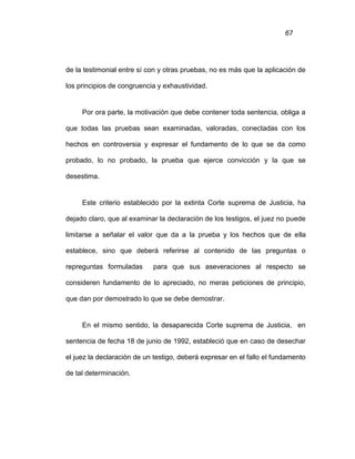67
de la testimonial entre sí con y otras pruebas, no es más que la aplicación de
los principios de congruencia y exhaustividad.
Por ora parte, la motivación que debe contener toda sentencia, obliga a
que todas las pruebas sean examinadas, valoradas, conectadas con los
hechos en controversia y expresar el fundamento de lo que se da como
probado, lo no probado, la prueba que ejerce convicción y la que se
desestima.
Este criterio establecido por la extinta Corte suprema de Justicia, ha
dejado claro, que al examinar la declaración de los testigos, el juez no puede
limitarse a señalar el valor que da a la prueba y los hechos que de ella
establece, sino que deberá referirse al contenido de las preguntas o
repreguntas formuladas para que sus aseveraciones al respecto se
consideren fundamento de lo apreciado, no meras peticiones de principio,
que dan por demostrado lo que se debe demostrar.
En el mismo sentido, la desaparecida Corte suprema de Justicia, en
sentencia de fecha 18 de junio de 1992, estableció que en caso de desechar
el juez la declaración de un testigo, deberá expresar en el fallo el fundamento
de tal determinación.
 