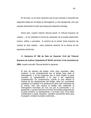 68
En tal caso, no se hace necesario que el juez proceda a transcribir las
preguntas dadas por el testigo al interrogatorio y a las repreguntas, sino que
exprese claramente la razón que tenga para desechar al testigo.
Ahora bien, nuestro máximo tribunal actual- el Tribunal Supremo de
Justicia -, no ha cambiado la forma de valoración de la prueba testimonial,
incluso, ratifica o puntualiza la doctrina de la extinta Corte Suprema de
Justicia en esta materia, como podemos observar de la lectura de las
siguientes sentencias:
En Sentencia Nº 380 de Sala de Casación Civil del Tribunal
Supremo de Justicia, Expediente Nº 99-551 de fecha 15 de noviembre de
2000, nuestro más alto Tribunal decidió lo siguiente:
El acto de examen del testigo, entre otros requisitos, debe
contener: a) las contestaciones que el testigo haya dado al
interrogatorio; y b) las preguntas que le haya dirigido la parte
contraria, su representante o el Juez y las respectivas
contestaciones. En consecuencia, cuando el Juez efectúa la
síntesis de las declaraciones del testigo, debe ser sumamente
cuidadoso en trasladar a la sentencia la parte más importante de
la misma, bien sea porque el testigo sólo respondió al
interrogatorio formulado de viva voz por el promovente o su
apoderado, o porque asimismo le fueron formuladas preguntas por
la parte contraria, su representante, o el propio Juez. Si no diere
cumplimiento a estos requisitos, resultará sumamente difícil para
el juzgador, analizar la prueba y estimarla...
 