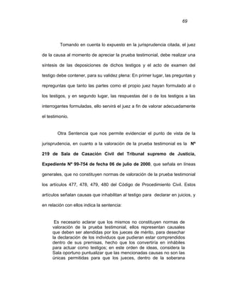 69
Tomando en cuenta lo expuesto en la jurisprudencia citada, el juez
de la causa al momento de apreciar la prueba testimonial, debe realizar una
síntesis de las deposiciones de dichos testigos y el acto de examen del
testigo debe contener, para su validez plena: En primer lugar, las preguntas y
repreguntas que tanto las partes como el propio juez hayan formulado al o
los testigos, y en segundo lugar, las respuestas del o de los testigos a las
interrogantes formuladas, ello servirá el juez a fin de valorar adecuadamente
el testimonio.
Otra Sentencia que nos permite evidenciar el punto de vista de la
jurisprudencia, en cuanto a la valoración de la prueba testimonial es la Nº
219 de Sala de Casación Civil del Tribunal supremo de Justicia,
Expediente Nº 99-754 de fecha 06 de julio de 2000, que señala en líneas
generales, que no constituyen normas de valoración de la prueba testimonial
los artículos 477, 478, 479, 480 del Código de Procedimiento Civil. Estos
artículos señalan causas que inhabilitan al testigo para declarar en juicios, y
en relación con ellos indica la sentencia:
Es necesario aclarar que los mismos no constituyen normas de
valoración de la prueba testimonial, ellos representan causales
que deben ser atendidas por los jueces de mérito, para desechar
la declaración de los individuos que pudieran estar comprendidos
dentro de sus premisas, hecho que los convertiría en inhábiles
para actuar como testigos; en este orden de ideas, considera la
Sala oportuno puntualizar que las mencionadas causas no son las
únicas permitidas para que los jueces, dentro de la soberana
 