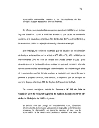 70
apreciación consentida, referida a las declaraciones de los
testigos, puedan desestimar o no las mismas.
En efecto, son variadas las causas que pueden inhabilitar a un testigo,
algunas absolutas, como el caso del entredicho por causa de demencia,
conforme a lo pautado en el artículo 477 del Código de Procedimiento Civil, y
otras relativas, como por ejemplo el enemigo contra su enemigo.
Sin embargo, la sentencia establece que las causales de inhabilitación
de testigos establecidas en los artículos 477, 478, 479 y 480 del Código de
Procedimiento Civil, no son las únicas que puede utilizar el juez para
desestimar o no la declaración de un testigo, porque será necesario además,
que las declaraciones de los testigos sean contestes, no se contradigan entre
sí y concuerden con las demás pruebas, y cualquier otro elemento que le
permita al juzgador analizar, con claridad, lo depuesto por los testigos, tal
como lo dispone el artículo 508 del Código de Procedimiento Civil,.
De manera semejante, señala la Sentencia Nº 219 de Sala de
Casación Civil del Tribunal Supremo de Justicia, Expediente Nº 99-754
de fecha 06 de julio de 2000 lo siguiente:
El artículo 508 del Código de Procedimiento Civil, constituye
efectivamente, la norma de valoración de la prueba testimonial; sin
embargo, la disposición en comento permite al juez, en la
apreciación de la mencionada probanza, realizar una labor de
 