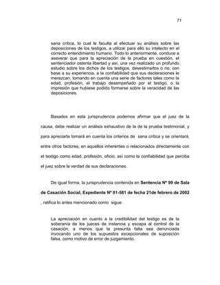 71
sana crítica, lo cual le faculta al efectuar su análisis sobre las
deposiciones de los testigos, a utilizar para ello su intelecto en el
correcto entendimiento humano. Todo lo anteriormente, conduce a
aseverar que para la apreciación de la prueba en cuestión, el
sentenciador ostenta libertad y así, una vez realizado un profundo
estudio sobre los dichos de los testigos, desestimarlos o no, con
base a su experiencia, a la confiabilidad que sus declaraciones le
merezcan, tomando en cuenta una serie de factores tales como la
edad, profesión, el trabajo desempeñado por el testigo, o la
impresión que hubiese podido formarse sobre la veracidad de las
deposiciones.
Basados en esta jurisprudencia podemos afirmar que el juez de la
causa, debe realizar un análisis exhaustivo de la de la prueba testimonial, y
para apreciarla tomará en cuenta los criterios de sana crítica y se orientará,
entre otros factores, en aquellos inherentes o relacionados directamente con
el testigo como edad, profesión, oficio, así como la confiabilidad que perciba
el juez sobre la verdad de sus declaraciones.
De igual forma, la jurisprudencia contenida en Sentencia Nº 99 de Sala
de Casación Social, Expediente Nº 01-581 de fecha 21de febrero de 2002
, ratifica lo antes mencionado como sigue:
La apreciación en cuanto a la credibilidad del testigo es de la
soberanía de los jueces de instancia y escapa al control de la
casación, a menos que la presunta falta sea denunciada
invocando uno de los supuestos excepcionales de suposición
falsa, como motivo de error de juzgamiento.
 