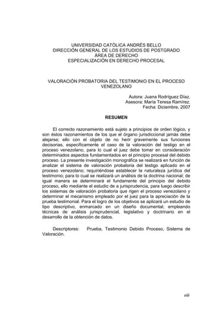 viii
UNIVERSIDAD CATÓLICA ANDRÉS BELLO
DIRECCIÓN GENERAL DE LOS ESTUDIOS DE POSTGRADO
ÁREA DE DERECHO
ESPECIALIZACIÓN EN DERECHO PROCESAL
VALORACIÓN PROBATORIA DEL TESTIMONIO EN EL PROCESO
VENEZOLANO
Autora: Juana Rodríguez Díaz.
Asesora: María Teresa Ramírez.
Fecha: Diciembre, 2007
RESUMEN
El correcto razonamiento está sujeto a principios de orden lógico, y
son éstos razonamientos de los que el órgano jurisdiccional jamás debe
alejarse; ello con el objeto de no herir gravemente sus funciones
decisorias, específicamente el caso de la valoración del testigo en el
proceso venezolano, para lo cual el juez debe tomar en consideración
determinados aspectos fundamentados en el principio procesal del debido
proceso. La presente investigación monográfica se realizará en función de
analizar el sistema de valoración probatoria del testigo aplicado en el
proceso venezolano; requiriéndose establecer la naturaleza jurídica del
testimonio; para lo cual se realizará un análisis de la doctrina nacional; de
igual manera se determinará el fundamente del principio del debido
proceso, ello mediante el estudio de a jurisprudencia, para luego describir
los sistemas de valoración probatoria que rigen el proceso venezolano y
determinar el mecanismo empleado por el juez para la apreciación de la
prueba testimonial. Para el logro de los objetivos se aplicará un estudio de
tipo descriptivo, enmarcado en un diseño documental; empleando
técnicas de análisis jurisprudencial, legislativo y doctrinario en el
desarrollo de la obtención de datos.
Descriptores: Prueba, Testimonio Debido Proceso, Sistema de
Valoración.
 
