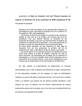 72
Igualmente, la Sala de Casación civil del Tribunal supremo de
Justicia, en Sentencia de 30 de noviembre de 2000, Expediente Nº 00-
440 plantea lo siguiente:
Respecto de la falta de análisis de las testimoniales rendidas por
los testigos en juicio, esta Sala de Casación Civil, en su fallo de 14
de agosto de 1991, dejó establecido:
“…al examinar el dicho de los testigos no puede el juez limitarse a
señalar el valor que da a la prueba y los hechos que de el se
establecen, sino que deberá referirse al contenido de las
preguntas formuladas, para que sus aseveraciones al respecto se
consideren fundamento de lo apreciado, y no meras peticiones de
principio, que dan por demostrado lo que se debe demostrar”.
El criterio antes expuesto, ha sido reiterado por esta Sala de
Casación Civil, en dos sentencias, la primera, del 29 de
septiembre de 1993, Luigi Alfonso contra B. Duarte, que señaló:
“…los jueces deben en su decisión expresar los elementos que le
sirven para valorar la prueba de testigos, indicando así sea en
forma resumida, las respuestas que el testigo dio en particular al
interrogatorio, a que fue sometido, tanto de las preguntas que el
promoverte de la prueba formula, como de las repreguntas y los
hechos que el sentenciador da por demostrado en el testimonio”.
En este sentido, la jurisprudencia ha determinado en diversas
oportunidades que el valor probatorio del testimonio se basa, precisamente,
en las respuestas emitidas por los testigos en base al interrogatorio
realizado, ya que de allí parte la valoración del juez, en función de su análisis
crítico y la relación que guarda con las demás pruebas aportadas, si las
hubiere, así como su relación con los hechos; determinando de manera
sustancial la esencia de la prueba, que no es más que el esclarecimiento de
los hechos y la búsqueda de la verdad.
 