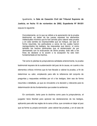 73
Igualmente, la Sala de Casación Civil del Tribunal Supremo de
Justicia, en fecha 15 de noviembre de 2002, Expediente Nº 99-551
expuso lo siguiente:
Concretamente, en lo que se refiere a la apreciación de la prueba
testimonial, es deber de los jueces expresar los elementos
intelectuales mínimos que le han servido para valorar esta prueba
y en este sentido es imprescindible que se indique, así sea en
forma resumida, los particulares a cerca de los cuales fueron
repreguntados los testigos, las respuestas que dieron, sí como
también los hechos pertinentes que el sentenciador da por
demostrado con la evacuación de dicha prueba, todo ello a los
fines de declarar si la acción o la excepción ha sido bien
fundamentada en los hechos.
Tal como lo plantea la jurisprudencia señalada anteriormente, la prueba
testimonial requiere de la sustanciación del juez de la causa, en cuanto a los
elementos críticos mínimos que le han llevado a valorar la prueba, a fin de
determinar su valor, empleando para ello la referencia del conjunto de
preguntas y respuestas emitidas por el o los testigos, bien sea de forma
resumida o detallada, ya que es vinculante a la decisión y relevante para la
determinación de los fundamentos que avalan la sentencia.
En conclusión, tanto para la doctrina como para la jurisprudencia, el
juzgador tiene libertad para apreciar las declaraciones de los testigos,
aplicando para ello las reglas de la sana crítica, que consiste en dejar al juez
que se forme su propia convicción para valorar las pruebas, y en el caso de
 