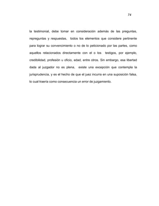 74
la testimonial, debe tomar en consideración además de las preguntas,
repreguntas y respuestas, todos los elementos que considere pertinente
para lograr su convencimiento o no de lo peticionado por las partes, como
aquellos relacionados directamente con el o los testigos, por ejemplo,
credibilidad, profesión u oficio, edad, entre otros. Sin embargo, esa libertad
dada al juzgador no es plena, existe una excepción que contempla la
jurisprudencia, y es el hecho de que el juez incurra en una suposición falsa,
lo cual traería como consecuencia un error de juzgamiento.
 