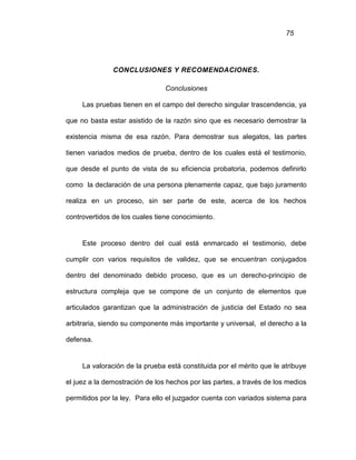 75
CONCLUSIONES Y RECOMENDACIONES.
Conclusiones
Las pruebas tienen en el campo del derecho singular trascendencia, ya
que no basta estar asistido de la razón sino que es necesario demostrar la
existencia misma de esa razón. Para demostrar sus alegatos, las partes
tienen variados medios de prueba, dentro de los cuales está el testimonio,
que desde el punto de vista de su eficiencia probatoria, podemos definirlo
como la declaración de una persona plenamente capaz, que bajo juramento
realiza en un proceso, sin ser parte de este, acerca de los hechos
controvertidos de los cuales tiene conocimiento.
Este proceso dentro del cual está enmarcado el testimonio, debe
cumplir con varios requisitos de validez, que se encuentran conjugados
dentro del denominado debido proceso, que es un derecho-principio de
estructura compleja que se compone de un conjunto de elementos que
articulados garantizan que la administración de justicia del Estado no sea
arbitraria, siendo su componente más importante y universal, el derecho a la
defensa.
La valoración de la prueba está constituida por el mérito que le atribuye
el juez a la demostración de los hechos por las partes, a través de los medios
permitidos por la ley. Para ello el juzgador cuenta con variados sistema para
 