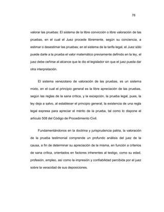 76
valorar las pruebas: El sistema de la libre convicción o libre valoración de las
pruebas, en el cual el Juez procede libremente, según su conciencia, a
estimar o desestimar las pruebas; en el sistema de la tarifa legal, el Juez sólo
puede darle a la prueba el valor matemático previamente definido en la ley, el
juez debe ceñirse al alcance que le dio el legislador sin que el juez pueda dar
otra interpretación.
El sistema venezolano de valoración de las pruebas, es un sistema
mixto, en el cual el principio general es la libre apreciación de las pruebas,
según las reglas de la sana crítica, y la excepción, la prueba legal, pues, la
ley deja a salvo, al establecer el principio general, la existencia de una regla
legal expresa para apreciar el mérito de la prueba, tal como lo dispone el
artículo 508 del Código de Procedimiento Civil.
Fundamentándonos en la doctrina y jurisprudencia patria, la valoración
de la prueba testimonial comprende un profundo análisis del juez de la
causa, a fin de determinar su apreciación de la misma, en función a criterios
de sana crítica, orientados en factores inherentes al testigo, como su edad,
profesión, empleo, así como la impresión y confiabilidad percibida por el juez
sobre la veracidad de sus deposiciones.
 