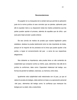 77
Recomendaciones
El juzgador en su búsqueda de la verdad real que permita la aplicación
justa de la norma jurídica al caso concreto que se plantea, aplicando para
ello la equidad; tiene a su disposición todas los medios probatorios que las
partes puedan aportar el proceso, además de aquellas que de oficio –por
auto para mejor proveer- puede ordenar.
De ese cúmulo de medios de prueba que nuestra legislación patria
establece, destaca la prueba testimonial como la más importante de todas,
porque en la mayoría de los procesos es la única que puede ayudar a las
partes, a lograr el convencimiento del juez a cerca de sus respectivas
alegaciones.
Nos obstante su importancia, esta prueba tiene un alto contenido de
subjetividad que conspiran contra su mérito, pues, elementos más allá de lo
jurídico la conforman, tales como: Capacidad intelectual del testigo, sus
formas de percibir la realidad, creencias, su memoria, entre otras.
Igualmente esta subjetividad está relacionada con el juez, ya que al
valorar la prueba de testigos, debe estimar en base a su apreciación personal
–del juez-, elementos del testigo como: la confianza que merezcan los
testigos por su edad, vida y costumbres
 