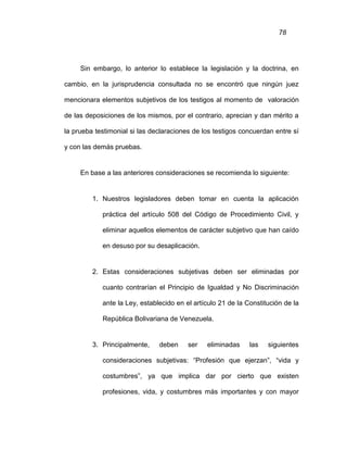 78
Sin embargo, lo anterior lo establece la legislación y la doctrina, en
cambio, en la jurisprudencia consultada no se encontró que ningún juez
mencionara elementos subjetivos de los testigos al momento de valoración
de las deposiciones de los mismos, por el contrario, aprecian y dan mérito a
la prueba testimonial si las declaraciones de los testigos concuerdan entre sí
y con las demás pruebas.
En base a las anteriores consideraciones se recomienda lo siguiente:
1. Nuestros legisladores deben tomar en cuenta la aplicación
práctica del artículo 508 del Código de Procedimiento Civil, y
eliminar aquellos elementos de carácter subjetivo que han caído
en desuso por su desaplicación.
2. Estas consideraciones subjetivas deben ser eliminadas por
cuanto contrarían el Principio de Igualdad y No Discriminación
ante la Ley, establecido en el artículo 21 de la Constitución de la
República Bolivariana de Venezuela.
3. Principalmente, deben ser eliminadas las siguientes
consideraciones subjetivas: “Profesión que ejerzan”, “vida y
costumbres”, ya que implica dar por cierto que existen
profesiones, vida, y costumbres más importantes y con mayor
 