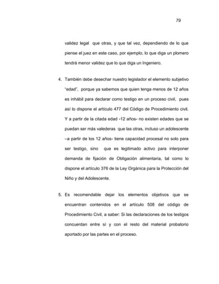 79
validez legal que otras, y que tal vez, dependiendo de lo que
piense el juez en este caso, por ejemplo, lo que diga un plomero
tendrá menor validez que lo que diga un Ingeniero.
4. También debe desechar nuestro legislador el elemento subjetivo
“edad”, porque ya sabemos que quien tenga menos de 12 años
es inhábil para declarar como testigo en un proceso civil, pues
así lo dispone el artículo 477 del Código de Procedimiento civil.
Y a partir de la citada edad -12 años- no existen edades que se
puedan ser más valederas que las otras, incluso un adolescente
–a partir de los 12 años- tiene capacidad procesal no solo para
ser testigo, sino que es legitimado activo para interponer
demanda de fijación de Obligación alimentaria, tal como lo
dispone el artículo 376 de la Ley Orgánica para la Protección del
Niño y del Adolescente.
5. Es recomendable dejar los elementos objetivos que se
encuentran contenidos en el artículo 508 del código de
Procedimiento Civil, a saber: Si las declaraciones de los testigos
concuerdan entre sí y con el resto del material probatorio
aportado por las partes en el proceso.
 