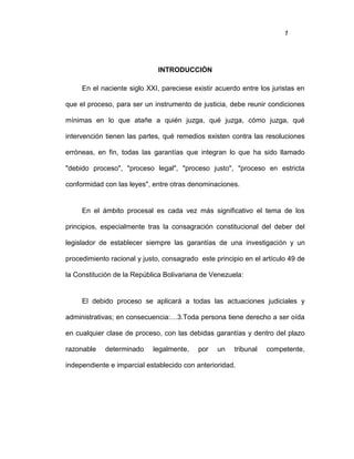 1
INTRODUCCIÓN
En el naciente siglo XXI, pareciese existir acuerdo entre los juristas en
que el proceso, para ser un instrumento de justicia, debe reunir condiciones
mínimas en lo que atañe a quién juzga, qué juzga, cómo juzga, qué
intervención tienen las partes, qué remedios existen contra las resoluciones
erróneas, en fin, todas las garantías que integran lo que ha sido llamado
"debido proceso", "proceso legal", "proceso justo", "proceso en estricta
conformidad con las leyes", entre otras denominaciones.
En el ámbito procesal es cada vez más significativo el tema de los
principios, especialmente tras la consagración constitucional del deber del
legislador de establecer siempre las garantías de una investigación y un
procedimiento racional y justo, consagrado este principio en el artículo 49 de
la Constitución de la República Bolivariana de Venezuela:
El debido proceso se aplicará a todas las actuaciones judiciales y
administrativas; en consecuencia:…3.Toda persona tiene derecho a ser oída
en cualquier clase de proceso, con las debidas garantías y dentro del plazo
razonable determinado legalmente, por un tribunal competente,
independiente e imparcial establecido con anterioridad.
 