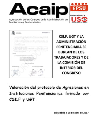CSI.F, UGT Y LA
ADMINISTRACIÓN
PENITENCIARIA SE
BURLAN DE LOS
TRABAJADORES Y DE
LA COMISIÓN DE
INTERIOR DEL
CONGRESO
Valoración del protocolo de Agresiones en
Instituciones Penitenciarias firmado por
CSI.F y UGT
En Madrid a 28 de abril de 2017
 