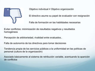 Objetivo individual ≠ Objetivo organización
El directivo asume su papel de evaluador con resignación
Falta de formación en las habilidades necesarias
Evitar conflictos: minimización de resultados negativos y resultados
homogéneos
Percepción de arbitrariedad, rivalidad entre evaluados..
Falta de autonomía de los directivos para tomar decisiones
Tendencia propia de los servicios públicos a la uniformidad en las políticas de
personal (cultura de la organización)
Asociado básicamente al sistema de retribución variable, acentuando la aparición
de conflictos
 