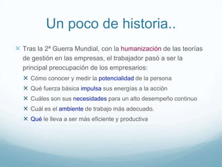 Un poco de historia..
 Tras la 2ª Guerra Mundial, con la humanización de las teorías
de gestión en las empresas, el trabajador pasó a ser la
principal preocupación de los empresarios:
 Cómo conocer y medir la potencialidad de la persona
 Qué fuerza básica impulsa sus energías a la acción
 Cuáles son sus necesidades para un alto desempeño continuo
 Cuál es el ambiente de trabajo más adecuado.
 Qué le lleva a ser más eficiente y productiva
 
