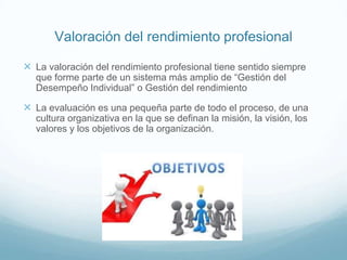  La valoración del rendimiento profesional tiene sentido siempre
que forme parte de un sistema más amplio de “Gestión del
Desempeño Individual” o Gestión del rendimiento
 La evaluación es una pequeña parte de todo el proceso, de una
cultura organizativa en la que se definan la misión, la visión, los
valores y los objetivos de la organización.
Valoración del rendimiento profesional
 
