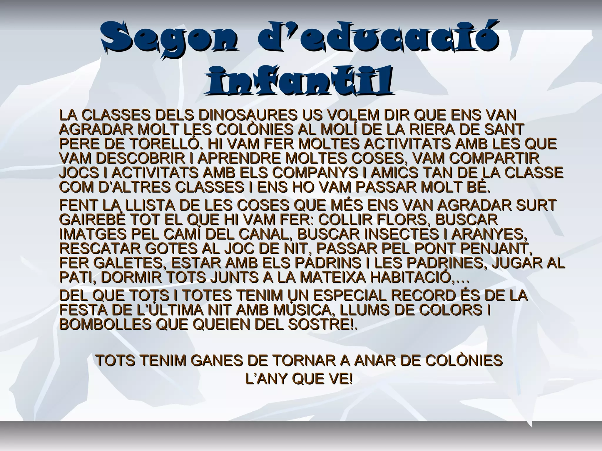 Segon d’educacióSegon d’educació
infantilinfantil
LA CLASSES DELS DINOSAURES US VOLEM DIR QUE ENS VANLA CLASSES DELS DINOSAURES US VOLEM DIR QUE ENS VAN
AGRADAR MOLT LES COLÒNIES AL MOLÍ DE LA RIERA DE SANTAGRADAR MOLT LES COLÒNIES AL MOLÍ DE LA RIERA DE SANT
PERE DE TORELLÓ. HI VAM FER MOLTES ACTIVITATS AMB LES QUEPERE DE TORELLÓ. HI VAM FER MOLTES ACTIVITATS AMB LES QUE
VAM DESCOBRIR I APRENDRE MOLTES COSES, VAM COMPARTIRVAM DESCOBRIR I APRENDRE MOLTES COSES, VAM COMPARTIR
JOCS I ACTIVITATS AMB ELS COMPANYS I AMICS TAN DE LA CLASSEJOCS I ACTIVITATS AMB ELS COMPANYS I AMICS TAN DE LA CLASSE
COM D’ALTRES CLASSES I ENS HO VAM PASSAR MOLT BÉ.COM D’ALTRES CLASSES I ENS HO VAM PASSAR MOLT BÉ.
FENT LA LLISTA DE LES COSES QUE MÉS ENS VAN AGRADAR SURTFENT LA LLISTA DE LES COSES QUE MÉS ENS VAN AGRADAR SURT
GAIREBÉ TOT EL QUE HI VAM FER: COLLIR FLORS, BUSCARGAIREBÉ TOT EL QUE HI VAM FER: COLLIR FLORS, BUSCAR
IMATGES PEL CAMÍ DEL CANAL, BUSCAR INSECTES I ARANYES,IMATGES PEL CAMÍ DEL CANAL, BUSCAR INSECTES I ARANYES,
RESCATAR GOTES AL JOC DE NIT, PASSAR PEL PONT PENJANT,RESCATAR GOTES AL JOC DE NIT, PASSAR PEL PONT PENJANT,
FER GALETES, ESTAR AMB ELS PADRINS I LES PADRINES, JUGAR ALFER GALETES, ESTAR AMB ELS PADRINS I LES PADRINES, JUGAR AL
PATI, DORMIR TOTS JUNTS A LA MATEIXA HABITACIÓ,…PATI, DORMIR TOTS JUNTS A LA MATEIXA HABITACIÓ,…
DEL QUE TOTS I TOTES TENIM UN ESPECIAL RECORD ÉS DE LADEL QUE TOTS I TOTES TENIM UN ESPECIAL RECORD ÉS DE LA
FESTA DE L’ÚLTIMA NIT AMB MÚSICA, LLUMS DE COLORS IFESTA DE L’ÚLTIMA NIT AMB MÚSICA, LLUMS DE COLORS I
BOMBOLLES QUE QUEIEN DEL SOSTRE!.BOMBOLLES QUE QUEIEN DEL SOSTRE!.
TOTS TENIM GANES DE TORNAR A ANAR DE COLÒNIESTOTS TENIM GANES DE TORNAR A ANAR DE COLÒNIES
L’ANY QUE VE!L’ANY QUE VE!
 