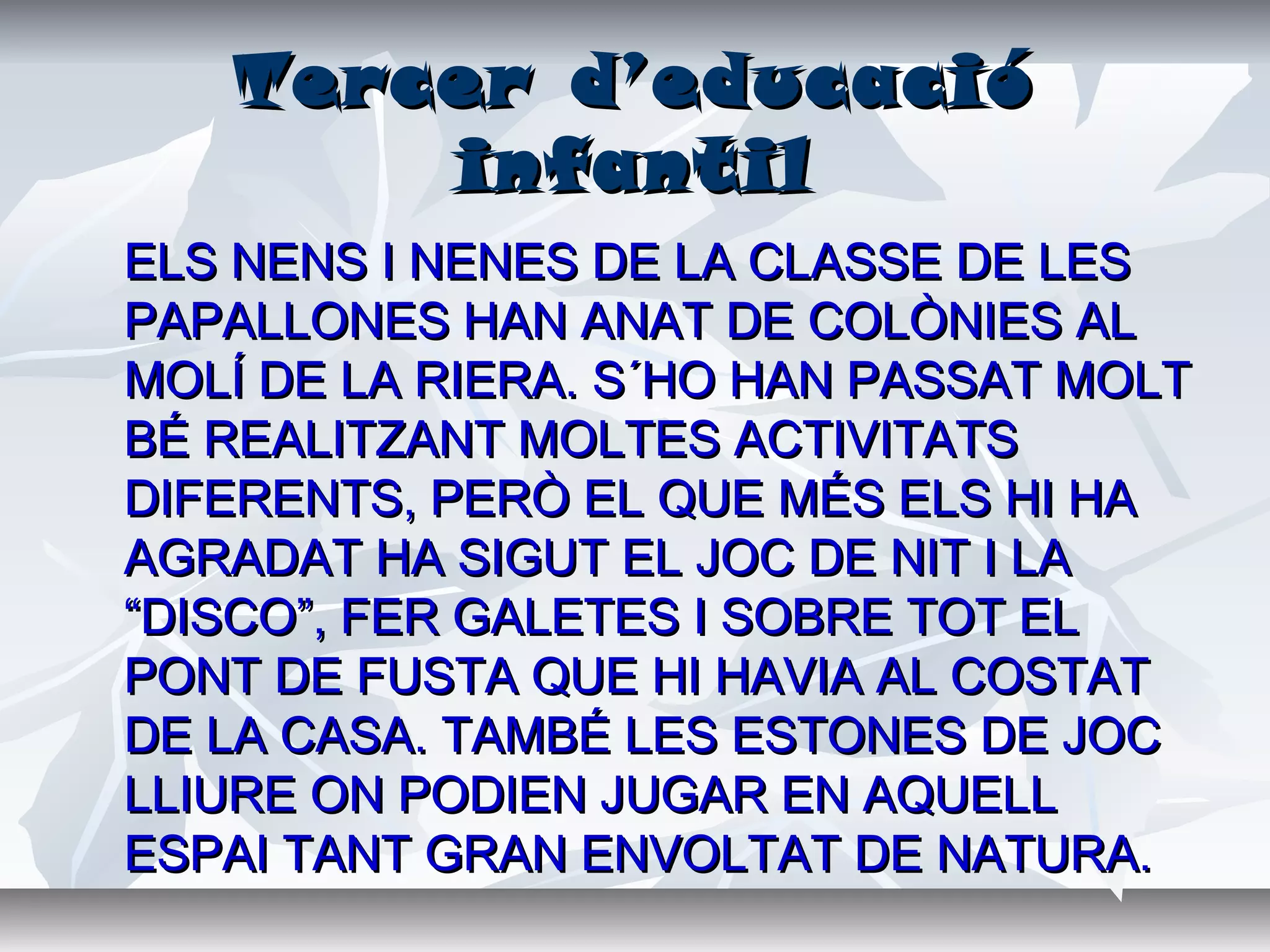 Tercer d’educacióTercer d’educació
infantilinfantil
ELS NENS I NENES DE LA CLASSE DE LESELS NENS I NENES DE LA CLASSE DE LES
PAPALLONES HAN ANAT DE COLÒNIES ALPAPALLONES HAN ANAT DE COLÒNIES AL
MOLÍ DE LA RIERA. S´HO HAN PASSAT MOLTMOLÍ DE LA RIERA. S´HO HAN PASSAT MOLT
BÉ REALITZANT MOLTES ACTIVITATSBÉ REALITZANT MOLTES ACTIVITATS
DIFERENTS, PERÒ EL QUE MÉS ELS HI HADIFERENTS, PERÒ EL QUE MÉS ELS HI HA
AGRADAT HA SIGUT EL JOC DE NIT I LAAGRADAT HA SIGUT EL JOC DE NIT I LA
“DISCO”, FER GALETES I SOBRE TOT EL“DISCO”, FER GALETES I SOBRE TOT EL
PONT DE FUSTA QUE HI HAVIA AL COSTATPONT DE FUSTA QUE HI HAVIA AL COSTAT
DE LA CASA. TAMBÉ LES ESTONES DE JOCDE LA CASA. TAMBÉ LES ESTONES DE JOC
LLIURE ON PODIEN JUGAR EN AQUELLLLIURE ON PODIEN JUGAR EN AQUELL
ESPAI TANT GRAN ENVOLTAT DE NATURA.ESPAI TANT GRAN ENVOLTAT DE NATURA.
 