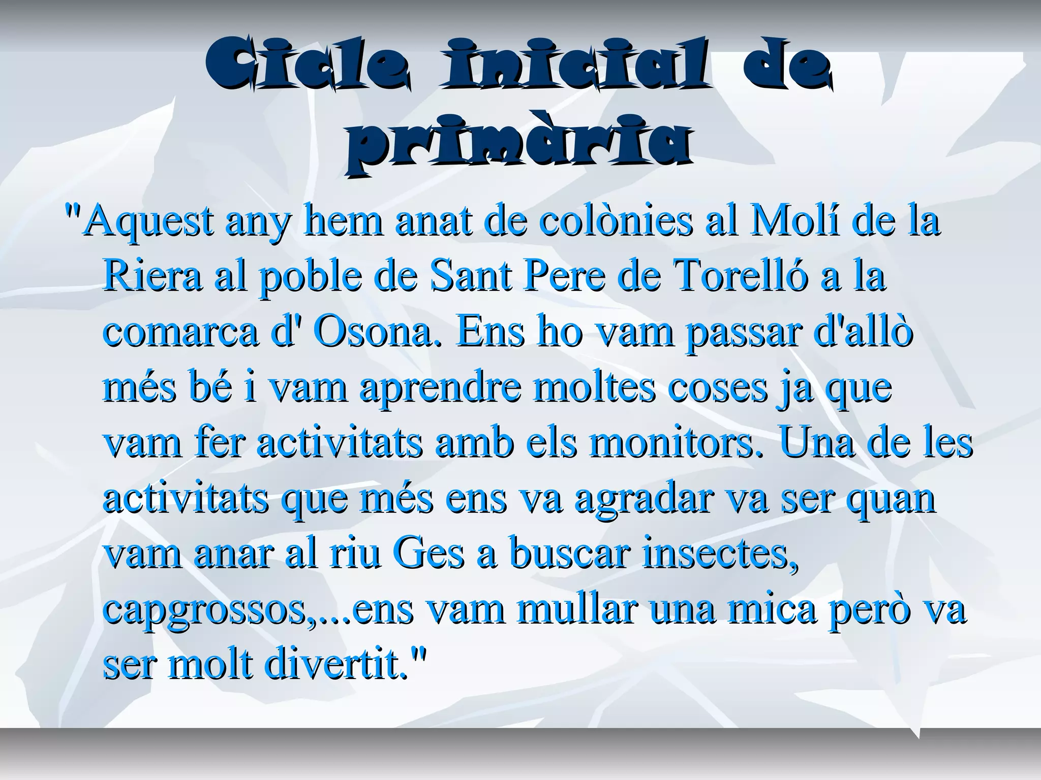 Cicle inicial deCicle inicial de
primàriaprimària
"Aquest any hem anat de colònies al Molí de la"Aquest any hem anat de colònies al Molí de la
Riera al poble de Sant Pere de Torelló a laRiera al poble de Sant Pere de Torelló a la
comarca d' Osona.comarca d' Osona. Ens ho vam passar d'allòEns ho vam passar d'allò
més bé i vam aprendre moltes coses ja quemés bé i vam aprendre moltes coses ja que
vam fer activitats amb els monitors.vam fer activitats amb els monitors. Una de lesUna de les
activitats que més ens va agradar va ser quanactivitats que més ens va agradar va ser quan
vam anar al riu Ges a buscar insectes,vam anar al riu Ges a buscar insectes,
capgrossos,...ens vam mullar una mica però vacapgrossos,...ens vam mullar una mica però va
ser molt divertit."ser molt divertit."
 