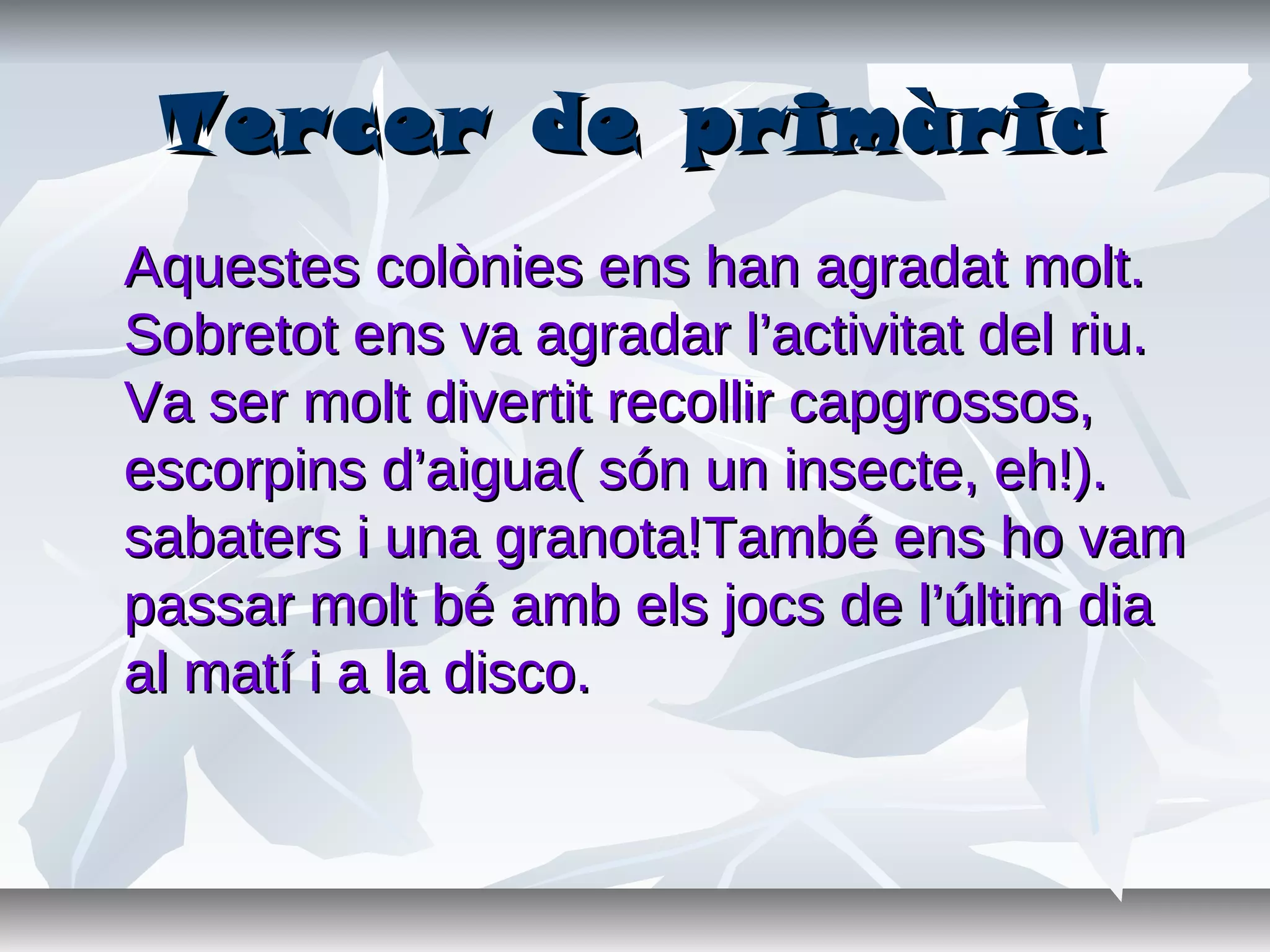 Tercer de primàriaTercer de primària
Aquestes colònies ens han agradat molt.Aquestes colònies ens han agradat molt.
Sobretot ens va agradar l’activitat del riu.Sobretot ens va agradar l’activitat del riu.
Va ser molt divertit recollir capgrossos,Va ser molt divertit recollir capgrossos,
escorpins d’aigua( són un insecte, eh!).escorpins d’aigua( són un insecte, eh!).
sabaters i una granota!També ens ho vamsabaters i una granota!També ens ho vam
passar molt bé amb els jocs de l’últim diapassar molt bé amb els jocs de l’últim dia
al matí i a la disco.al matí i a la disco.
 