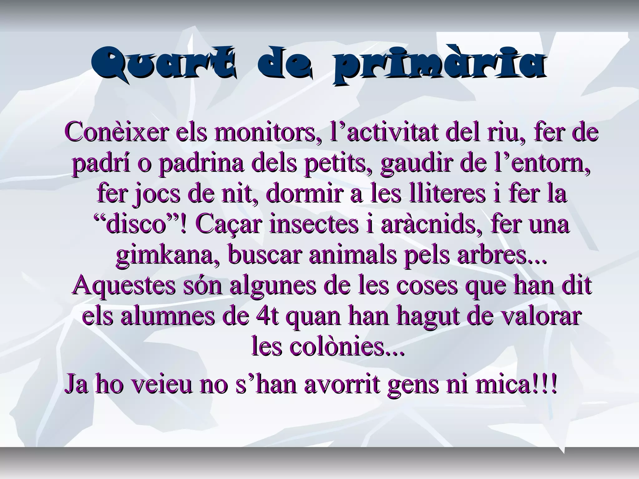 Quart de primàriaQuart de primària
Conèixer els monitors, l’activitat del riu, fer deConèixer els monitors, l’activitat del riu, fer de
padrí o padrina dels petits, gaudir de l’entorn,padrí o padrina dels petits, gaudir de l’entorn,
fer jocs de nit, dormir a les lliteres i fer lafer jocs de nit, dormir a les lliteres i fer la
“disco”! Caçar insectes i aràcnids, fer una“disco”! Caçar insectes i aràcnids, fer una
gimkana, buscar animals pels arbres...gimkana, buscar animals pels arbres...
Aquestes són algunes de les coses que han ditAquestes són algunes de les coses que han dit
els alumnes de 4t quan han hagut de valorarels alumnes de 4t quan han hagut de valorar
les colònies...les colònies...
Ja ho veieu no s’han avorrit gens ni mica!!!Ja ho veieu no s’han avorrit gens ni mica!!!
 
