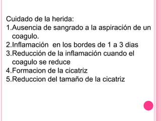 Cuidado de la herida:
1.Ausencia de sangrado a la aspiración de un
coagulo.
2.Inflamación en los bordes de 1 a 3 dias
3.Reducción de la inflamación cuando el
coagulo se reduce
4.Formacion de la cicatriz
5.Reduccion del tamaño de la cicatriz
 