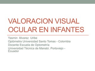 VALORACION VISUAL
OCULAR EN INFANTES
Yasmin Alvarez Uribe
Optómetra Universidad Santo Tomas - Colombia
Docente Escuela de Optometría
Universidad Técnica de Manabí. Portoviejo -
Ecuador
 