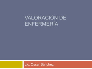 VALORACIÓN DE
ENFERMERÍA
Lic. Oscar Sánchez.
 
