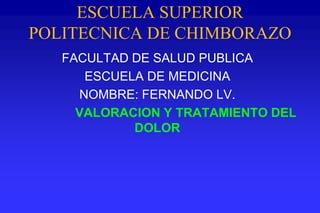 ESCUELA SUPERIOR
POLITECNICA DE CHIMBORAZO
FACULTAD DE SALUD PUBLICA
ESCUELA DE MEDICINA
NOMBRE: FERNANDO LV.
VALORACION Y TRATAMIENTO DEL
DOLOR
 