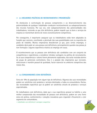 11
> 3.5 MELHORES POLÍTICAS DE RECRUTAMENTO E PROGRESSÃO
Os obstáculos à contratação de pessoas competentes e ao desenvolvimento das
potencialidades de qualquer trabalhador conduzem inevitavelmente ao subaproveitamento
dos recursos humanos. Por sua vez, este subaproveitamento das potencialidades dos
trabalhadores, incluindo os que têm deficiência, podem impedir que os bens e serviços da
empresa se mantenham dentro de níveis economicamente competitivos.
Por conseguinte, é importante assegurar que os trabalhadores estão bem adaptados às
funções que exercem, conciliando a plenitude das suas possibilidades com os requisitos do
posto de trabalho. Muitos empresários descobriram já que, para certos empregos, o
candidato ideal pode ser uma pessoa com deficiência; principalmente quando essa pessoa já
tem formação e alguma experiência relativa ao emprego em causa.
O reconhecimento que as pessoas com deficiência são candidatos com um conjunto de
competências e experiências a considerar introduz vantagens na política de recrutamento.
Se as suas competências e valores forem plenamente exploradas, elas serão incluídas dentro
do grupo de potenciais contratáveis. Esta é a posição dos empresários que recrutam,
seleccionam e mantêm pessoal de qualidade, factor essencial no ambiente competitivo dos
nossos dias.
> 3.6 CONSUMIDORES COM DEFICIÊNCIA
Cerca de 10% da população tem algum tipo de deficiência. Algumas das suas necessidades
podem ser satisfeitas com produtos e serviços destinados a todos os consumidores. Outras,
são necessidades especificas que só podem ser satisfeitas através de produtos e serviços
especializados.
Os trabalhadores com deficiência, dado que a sua experiência pessoal os habilita a uma
melhor compreensão das necessidades de pessoas com deficiência, podem ser uma fonte
única de prática, conhecimento e soluções inovadoras para responder eficazmente a este
segmento de consumidores.
> trabalhador com deficiência | vantagem competitiva
 