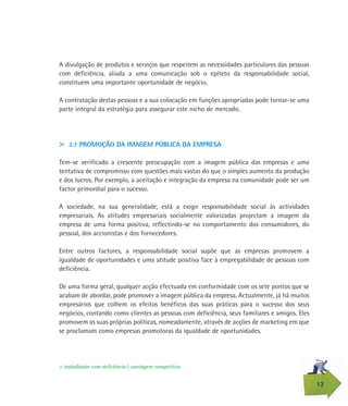 12
A divulgação de produtos e serviços que respeitem as necessidades particulares das pessoas
com deficiência, aliada a uma comunicação sob o epíteto da responsabilidade social,
constituem uma importante oportunidade de negócio.
A contratação destas pessoas e a sua colocação em funções apropriadas pode tornar-se uma
parte integral da estratégia para assegurar este nicho de mercado.
> 3.7 PROMOÇÃO DA IMAGEM PÚBLICA DA EMPRESA
Tem-se verificado a crescente preocupação com a imagem pública das empresas e uma
tentativa de compromisso com questões mais vastas do que o simples aumento da produção
e dos lucros. Por exemplo, a aceitação e integração da empresa na comunidade pode ser um
factor primordial para o sucesso.
A sociedade, na sua generalidade, está a exigir responsabilidade social às actividades
empresariais. As atitudes empresariais socialmente valorizadas projectam a imagem da
empresa de uma forma positiva, reflectindo-se no comportamento dos consumidores, do
pessoal, dos accionistas e dos fornecedores.
Entre outros factores, a responsabilidade social supõe que as empresas promovem a
igualdade de oportunidades e uma atitude positiva face à empregabilidade de pessoas com
deficiência.
De uma forma geral, qualquer acção efectuada em conformidade com os sete pontos que se
acabam de abordar, pode promover a imagem pública da empresa. Actualmente, já há muitos
empresários que colhem os efeitos benéficos das suas práticas para o sucesso dos seus
negócios, contando como clientes as pessoas com deficiência, seus familiares e amigos. Eles
promovem as suas próprias políticas, nomeadamente, através de acções de marketing em que
se proclamam como empresas promotoras da igualdade de oportunidades.
> trabalhador com deficiência | vantagem competitiva
 