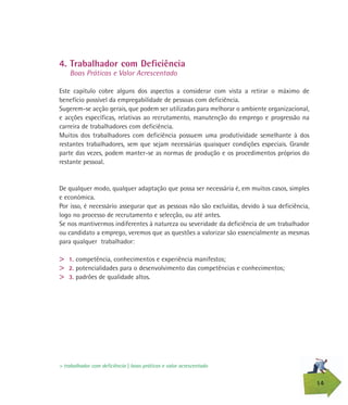14
4. Trabalhador com Deficiência
Boas Práticas e Valor Acrescentado
Este capítulo cobre alguns dos aspectos a considerar com vista a retirar o máximo de
benefício possível da empregabilidade de pessoas com deficiência.
Sugerem-se acção gerais, que podem ser utilizadas para melhorar o ambiente organizacional,
e acções específicas, relativas ao recrutamento, manutenção do emprego e progressão na
carreira de trabalhadores com deficiência.
Muitos dos trabalhadores com deficiência possuem uma produtividade semelhante à dos
restantes trabalhadores, sem que sejam necessárias quaisquer condições especiais. Grande
parte das vezes, podem manter-se as normas de produção e os procedimentos próprios do
restante pessoal.
De qualquer modo, qualquer adaptação que possa ser necessária é, em muitos casos, simples
e económica.
Por isso, é necessário assegurar que as pessoas não são excluídas, devido à sua deficiência,
logo no processo de recrutamento e selecção, ou até antes.
Se nos mantivermos indiferentes à natureza ou severidade da deficiência de um trabalhador
ou candidato a emprego, veremos que as questões a valorizar são essencialmente as mesmas
para qualquer trabalhador:
> 1. competência, conhecimentos e experiência manifestos;
> 2. potencialidades para o desenvolvimento das competências e conhecimentos;
> 3. padrões de qualidade altos.
> trabalhador com deficiência | boas práticas e valor acrescentado
 