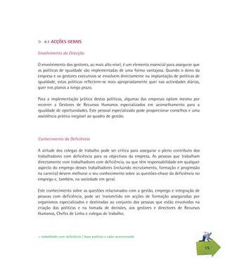 15
> 4.1 ACÇÕES GERAIS
Envolvimento da Direcção
O envolvimento dos gestores, ao mais alto nível, é um elemento essencial para assegurar que
as políticas de igualdade são implementadas de uma forma vantajosa. Quando o dono da
empresa e os gestores executivos se envolvem directamente na implantação de políticas de
igualdade, estas políticas reflectem-se mais apropriadamente quer nas actividades diárias,
quer nos planos a longo prazo.
Para a implementação prática destas políticas, algumas das empresas optam mesmo por
recorrer a Gestores de Recursos Humanos especializados em aconselhamento para a
igualdade de oportunidades. Este pessoal especializado pode proporcionar conselhos e uma
assistência prática inegável ao quadro de gestão.
Conhecimento da Deficiência
A atitude dos colegas de trabalho pode ser crítica para assegurar o pleno contributo dos
trabalhadores com deficiência para os objectivos da empresa. As pessoas que trabalham
directamente com trabalhadores com deficiência, ou que têm responsabilidade em qualquer
aspecto do emprego desses trabalhadores (incluindo recrutamento, formação e progressão
na carreira) devem melhorar o seu conhecimento sobre as questões-chave da deficiência no
emprego e, também, na sociedade em geral.
Este conhecimento sobre as questões relacionados com a gestão, emprego e integração de
pessoas com deficiência, pode ser transmitido em acções de formação asseguradas por
organismos especializados e destinadas ao conjunto das pessoas que estão envolvidas na
criação das políticas e na tomada de decisões, aos gestores e directores de Recursos
Humanos, Chefes de Linha e colegas de trabalho.
> trabalhador com deficiência | boas práticas e valor acrescentado
 
