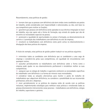 17
Resumidamente, estas políticas de gestão:
> tornam claro que as pessoas com deficiência são bem vindas como candidatos aos postos
de trabalho, sendo considerados com imparcialidade e seleccionados, ou não, com base na
sua competência para realizar as funções;
> garantem que pessoas com deficiência serão apoiadas na sua efectiva integração no local
de trabalho, seja esse apoio sob a forma de formação, seja através de ajudas que vão de
encontro às necessidades especiais da pessoa;
> promovem a igualdade de oportunidades no acesso à formação, ao desenvolvimento de
carreira e à promoção dos trabalhadores com deficiência no seio da empresa;
> envolvem os trabalhadores com deficiência como parte activa no desenvolvimento e
divulgação das boas práticas da empresa.
A título de exemplo, estas políticas de gestão podem traduzir-se nas práticas seguintes:
> entrevistar todos os candidatos com deficiência que se candidatem a uma vaga de
emprego e considerá-los pelas suas competências, em igualdade de circunstâncias com
quaisquer outros;
> auscultar periodicamente os trabalhadores com deficiência sobre a forma como a
empresa pode ajudar no seu desenvolvimento profissional e rentabilizar melhor as suas
competências;
> assegurar que os colegas de trabalho e superiores conhecem as necessidades específicas
do trabalhador com deficiência e as formas de minorar essas necessidades;
> considerar todas as soluções alternativas para manter o posto de trabalho de
trabalhadores que adquiriram deficiência, ou considerar a possibilidade da sua reconversão
profissional, antes de o dispensar;
> rever periodicamente se as práticas da empresa estão de acordo com as políticas
inclusivas, implementando estratégias para melhorar essas práticas e envolvendo todos as
pessoas directamente intervenientes nesse processo – trabalhadores com deficiência, colegas
de trabalho, supervisores e gestores.
> trabalhador com deficiência | boas práticas e valor acrescentado
 