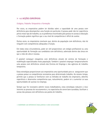 18
> 4.2 ACÇÕES ESPECÍFICAS
Estágios, Trabalho Temporário e Formação
Por vezes, os empresários podem ter dúvidas sobre a capacidade de uma pessoa com
deficiência para desempenhar uma função em particular. A pessoa pode não ter experiência
prévia nesse tipo de trabalho, ou os problemas encontrados pela pessoa no acesso à educação
e formação podem significar que o seu nível de competências é difícil de avaliar.
Outras vezes, os empresários concluem que, dentro da população com deficiência, não há
ninguém com competências adequadas à função.
Em todas estas circunstâncias, pode ser útil proporcionar um estágio profissional ou uma
oportunidade de formação aos candidatos com deficiência, sobretudo dentro das áreas em
que a mão-de-obra é escassa.
É possível conseguir estagiários com deficiência através de centros de formação e
reabilitação especializados nesta população. Também é possível empregar temporariamente
uma pessoa com deficiência através dos Centros de Emprego e das agências de trabalho
temporário.
Estas estratégias proporcionam aos empresários uma oportunidade para se assegurarem que
a pessoa possui as competências necessárias para determinado trabalho. Ao mesmo tempo,
permite que a pessoa se familiarize com os métodos de trabalho do empresário, obtenha
experiência e desenvolva competências que, naturalmente, podem vir a aumentar as suas
oportunidades de sucesso no emprego.
Sempre que for necessário admitir novos trabalhadores, estas estratégias reduzem o risco
inerente ao processo de recrutamento e, na expectativa de serem bem sucedidas, facilitam o
acesso das pessoas com deficiência aos postos de trabalho.
> trabalhador com deficiência | boas práticas e valor acrescentado
 