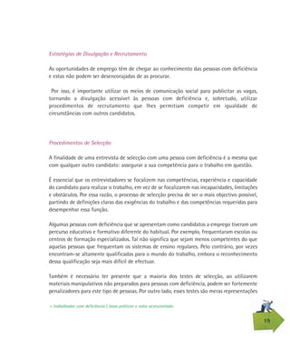 19
Estratégias de Divulgação e Recrutamento
As oportunidades de emprego têm de chegar ao conhecimento das pessoas com deficiência
e estas não podem ser desencorajadas de as procurar.
Por isso, é importante utilizar os meios de comunicação social para publicitar as vagas,
tornando a divulgação acessível às pessoas com deficiência e, sobretudo, utilizar
procedimentos de recrutamento que lhes permitiam competir em igualdade de
circunstâncias com outros candidatos.
Procedimentos de Selecção
A finalidade de uma entrevista de selecção com uma pessoa com deficiência é a mesma que
com qualquer outro candidato: assegurar a sua competência para o trabalho em questão.
É essencial que os entrevistadores se focalizem nas competências, experiência e capacidade
do candidato para realizar o trabalho, em vez de se focalizarem nas incapacidades, limitações
e obstáculos. Por essa razão, o processo de selecção precisa de ser o mais objectivo possível,
partindo de definições claras das exigências do trabalho e das competências requeridas para
desempenhar essa função.
Algumas pessoas com deficiência que se apresentam como candidatos a emprego tiveram um
percurso educativo e formativo diferente do habitual. Por exemplo, frequentaram escolas ou
centros de formação especializados. Tal não significa que sejam menos competentes do que
aquelas pessoas que frequentam os sistemas de ensino regulares. Pelo contrário, por vezes
encontram-se altamente qualificadas para o mundo do trabalho, embora o reconhecimento
dessa qualificação seja mais difícil de efectuar.
Também é necessário ter presente que a maioria dos testes de selecção, ao utilizarem
materiais manipulativos não preparados para pessoas com deficiência, podem ser fortemente
penalizadores para este tipo de pessoas. Por outro lado, esses testes são meras representações
> trabalhador com deficiência | boas práticas e valor acrescentado
 