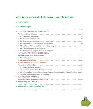 2
Valor Acrescentado do Trabalhador com (D)eficiência
> 1. PREFÁCIO
. . . . . . . . . . . . . . . . . . . . . . . . . . . . . . . . . . . . . . . . . . . . . . . . . . . . . . . . . . . . . . . . . . . . . . . . . .3
> 2. INTRODUÇÃO
. . . . . . . . . . . . . . . . . . . . . . . . . . . . . . . . . . . . . . . . . . . . . . . . . . . . . . . . . . . . . . . . . . . . . . . . . .4
> 3. TRABALHADOR COM DEFICIÊNCIA:
Vantagem Competitiva . . . . . . . . . . . . . . . . . . . . . . . . . . . . . . . . . . . . . . . . . . . . . . . . . . . . . . .6
> 3.1 Vantagens Financeiras . . . . . . . . . . . . . . . . . . . . . . . . . . . . . . . . . . . . . . . . . . . . . . . . . .8
> 3.2 Conformidade com a Lei . . . . . . . . . . . . . . . . . . . . . . . . . . . . . . . . . . . . . . . . . . . . . . . .9
> 3.3 Obtenção de Contratos . . . . . . . . . . . . . . . . . . . . . . . . . . . . . . . . . . . . . . . . . . . . . . . .10
> 3.4 Benefícios da Manutenção e Reconversão . . . . . . . . . . . . . . . . . . . . . . . . . . . . . . . .10
> 3.5 Melhores Políticas de Recrutamento e Progressão . . . . . . . . . . . . . . . . . . . . . . . . . .11
> 3.6 Consumidores com Deficiência . . . . . . . . . . . . . . . . . . . . . . . . . . . . . . . . . . . . . . . . . .11
> 3.7 Promoção da Imagem Pública da Empresa . . . . . . . . . . . . . . . . . . . . . . . . . . . . . . . .12
> 4. TRABALHADOR COM DEFICIÊNCIA:
Boas Práticas e Valor Acrescentado . . . . . . . . . . . . . . . . . . . . . . . . . . . . . . . . . . . . . . . . . . .13
> 4.1 Acções Gerais . . . . . . . . . . . . . . . . . . . . . . . . . . . . . . . . . . . . . . . . . . . . . . . . . . . . . . . .15
> 4.2 Acções Específicas . . . . . . . . . . . . . . . . . . . . . . . . . . . . . . . . . . . . . . . . . . . . . . . . . . . .18
> 5. ORGANISMOS ESPECIALIZADOS:
Consultoria a Custo Zero . . . . . . . . . . . . . . . . . . . . . . . . . . . . . . . . . . . . . . . . . . . . . . . . . . . .22
> 5.1 Recrutamento e Selecção . . . . . . . . . . . . . . . . . . . . . . . . . . . . . . . . . . . . . . . . . . . . . .24
> 5.2 Apoio na Colocação e Acompanhamento . . . . . . . . . . . . . . . . . . . . . . . . . . . . . . . . .25
> 5.3 Informação e Aconselhamento na Área da Acessibilidade e Ajudas Técnicas . . . .26
> 5.4 Valor Acrescentado para as Empresas . . . . . . . . . . . . . . . . . . . . . . . . . . . . . . . . . . . .27
> 6. SUGESTÕES PRÁTICAS:
Como Contratar Pessoas com Deficiência . . . . . . . . . . . . . . . . . . . . . . . . . . . . . . . . . . . . . .28
> INFORMAÇÃO ADICIONAL
. . . . . . . . . . . . . . . . . . . . . . . . . . . . . . . . . . . . . . . . . . . . . . . . . . . . . . . . . . . . . . . . . . . . . . . . .31
> REFERÊNCIAS BIBLIOGRÁFICAS
. . . . . . . . . . . . . . . . . . . . . . . . . . . . . . . . . . . . . . . . . . . . . . . . . . . . . . . . . . . . . . . . . . . . . . . . .41
 