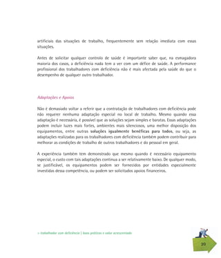 20
artificiais das situações de trabalho, frequentemente sem relação imediata com essas
situações.
Antes de solicitar qualquer controlo de saúde é importante saber que, na esmagadora
maioria dos casos, a deficiência nada tem a ver com um défice de saúde. A performance
profissional dos trabalhadores com deficiência não é mais afectada pela saúde do que o
desempenho de qualquer outro trabalhador.
Adaptações e Apoios
Não é demasiado voltar a referir que a contratação de trabalhadores com deficiência pode
não requerer nenhuma adaptação especial no local de trabalho. Mesmo quando essa
adaptação é necessária, é possível que as soluções sejam simples e baratas. Essas adaptações
podem incluir luzes mais fortes, ambientes mais silenciosos, uma melhor disposição dos
equipamentos, entre outras soluções igualmente benéficas para todos, ou seja, as
adaptações realizadas para os trabalhadores com deficiência também podem contribuir para
melhorar as condições de trabalho de outros trabalhadores e do pessoal em geral.
A experiência também tem demonstrado que mesmo quando é necessário equipamento
especial, o custo com tais adaptações continua a ser relativamente baixo. De qualquer modo,
se justificável, os equipamentos podem ser fornecidos por entidades especialmente
investidas dessa competência, ou podem ser solicitados apoios financeiros.
> trabalhador com deficiência | boas práticas e valor acrescentado
 