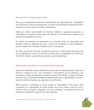 21
Desenvolvimento e Progressão de Carreira
Para que os empregadores beneficiem completamente das capacidades dos trabalhadores
com deficiência, é essencial assegurar-lhes as mesmas oportunidades de desenvolvimento e
progresso na carreira que têm os outros trabalhadores.
Desde que tenham oportunidades de formação, feedback e supervisão apropriada, os
trabalhadores com deficiência são capazes de melhorar a sua performance e explorar o seu
potencial de progressão de carreira.
Os sistemas de avaliação do desempenho, em particular, devem ser desenhados para
identificar todos os obstáculos com que a pessoa com deficiência se possa defrontar, e
permitir implementar as acções necessárias para o seu progresso.
Por vezes, os cursos de formação, os respectivos materiais e outros eventos formativos, têm
de ser adaptados por forma a se tornarem acessíveis para os empregados com deficiência.
Geralmente, todos os ajustamentos são simples e pouco dispendiosos.
Manutenção de Trabalhadores com Deficiência Recém-Adquirida
Quando um trabalhador adquire deficiência a decisão pela sua substituição pode custar mais
dinheiro à empresa do que a sua reconversão. O recrutamento de um substituto, a sua
formação e o tempo de adaptação à empresa, comporta dificuldades e despesas. Portanto,
cada vez mais, os empresários ponderam cuidadosamente sobre a possibilidade de manter o
posto de trabalho de pessoas que adquiriram uma deficiência.
Mesmo quando o trabalhador se tornou incapaz de desempenhar certas tarefas, pode
reconverter-se ao desempenho de outras funções com muita eficácia, ainda que com a
eventual ajuda de algumas adaptações, tais como mudanças na disposição do local de
trabalho ou aquisição de equipamentos mais adequados.
> trabalhador com deficiência | boas práticas e valor acrescentado
 