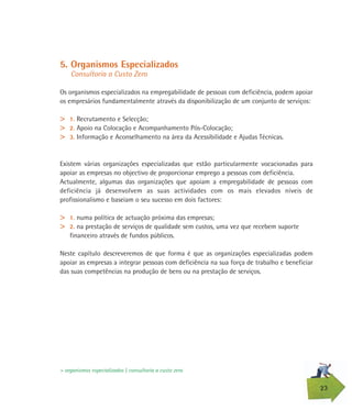 23
5. Organismos Especializados
Consultoria a Custo Zero
Os organismos especializados na empregabilidade de pessoas com deficiência, podem apoiar
os empresários fundamentalmente através da disponibilização de um conjunto de serviços:
> 1. Recrutamento e Selecção;
> 2. Apoio na Colocação e Acompanhamento Pós-Colocação;
> 3. Informação e Aconselhamento na área da Acessibilidade e Ajudas Técnicas.
Existem várias organizações especializadas que estão particularmente vocacionadas para
apoiar as empresas no objectivo de proporcionar emprego a pessoas com deficiência.
Actualmente, algumas das organizações que apoiam a empregabilidade de pessoas com
deficiência já desenvolvem as suas actividades com os mais elevados níveis de
profissionalismo e baseiam o seu sucesso em dois factores:
> 1. numa política de actuação próxima das empresas;
> 2. na prestação de serviços de qualidade sem custos, uma vez que recebem suporte
financeiro através de fundos públicos.
Neste capítulo descreveremos de que forma é que as organizações especializadas podem
apoiar as empresas a integrar pessoas com deficiência na sua força de trabalho e beneficiar
das suas competências na produção de bens ou na prestação de serviços.
> organismos especializados | consultoria a custo zero
 