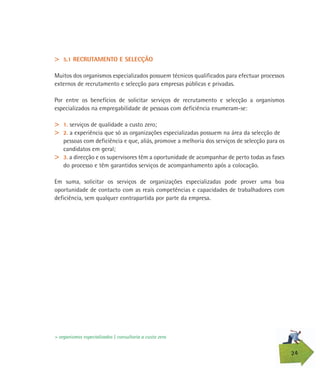 24
> 5.1 RECRUTAMENTO E SELECÇÃO
Muitos dos organismos especializados possuem técnicos qualificados para efectuar processos
externos de recrutamento e selecção para empresas públicas e privadas.
Por entre os benefícios de solicitar serviços de recrutamento e selecção a organismos
especializados na empregabilidade de pessoas com deficiência enumeram-se:
> 1. serviços de qualidade a custo zero;
> 2. a experiência que só as organizações especializadas possuem na área da selecção de
pessoas com deficiência e que, aliás, promove a melhoria dos serviços de selecção para os
candidatos em geral;
> 3. a direcção e os supervisores têm a oportunidade de acompanhar de perto todas as fases
do processo e têm garantidos serviços de acompanhamento após a colocação.
Em suma, solicitar os serviços de organizações especializadas pode prover uma boa
oportunidade de contacto com as reais competências e capacidades de trabalhadores com
deficiência, sem qualquer contrapartida por parte da empresa.
> organismos especializados | consultoria a custo zero
 