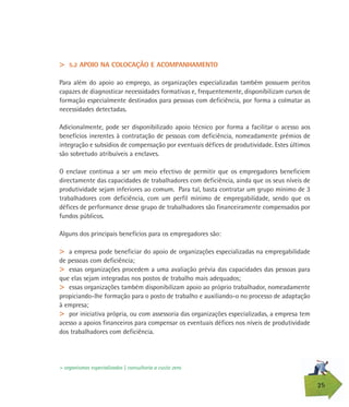 25
> 5.2 APOIO NA COLOCAÇÃO E ACOMPANHAMENTO
Para além do apoio ao emprego, as organizações especializadas também possuem peritos
capazes de diagnosticar necessidades formativas e, frequentemente, disponibilizam cursos de
formação especialmente destinados para pessoas com deficiência, por forma a colmatar as
necessidades detectadas.
Adicionalmente, pode ser disponibilizado apoio técnico por forma a facilitar o acesso aos
benefícios inerentes à contratação de pessoas com deficiência, nomeadamente prémios de
integração e subsídios de compensação por eventuais défices de produtividade. Estes últimos
são sobretudo atribuíveis a enclaves.
O enclave continua a ser um meio efectivo de permitir que os empregadores beneficiem
directamente das capacidades de trabalhadores com deficiência, ainda que os seus níveis de
produtividade sejam inferiores ao comum. Para tal, basta contratar um grupo mínimo de 3
trabalhadores com deficiência, com um perfil mínimo de empregabilidade, sendo que os
défices de performance desse grupo de trabalhadores são financeiramente compensados por
fundos públicos.
Alguns dos principais benefícios para os empregadores são:
> a empresa pode beneficiar do apoio de organizações especializadas na empregabilidade
de pessoas com deficiência;
> essas organizações procedem a uma avaliação prévia das capacidades das pessoas para
que elas sejam integradas nos postos de trabalho mais adequados;
> essas organizações também disponibilizam apoio ao próprio trabalhador, nomeadamente
propiciando-lhe formação para o posto de trabalho e auxiliando-o no processo de adaptação
à empresa;
> por iniciativa própria, ou com assessoria das organizações especializadas, a empresa tem
acesso a apoios financeiros para compensar os eventuais défices nos níveis de produtividade
dos trabalhadores com deficiência.
> organismos especializados | consultoria a custo zero
 