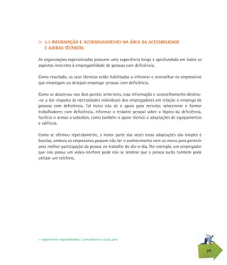 26
> 5.3 INFORMAÇÃO E ACONSELHAMENTO NA ÁREA DA ACESSIBILIDADE
E AJUDAS TÉCNICAS
As organizações especializadas possuem uma experiência longa e aprofundada em todos os
aspectos inerentes à empregabilidade de pessoas com deficiência.
Como resultado, os seus técnicos estão habilitados a informar e aconselhar os empresários
que empregam ou desejam empregar pessoas com deficiência.
Como se descreveu nos dois pontos anteriores, essa informação e aconselhamento destina-
-se a dar resposta às necessidades individuais dos empregadores em relação a emprego de
pessoas com deficiência. Tal inclui não só o apoio para recrutar, seleccionar e formar
trabalhadores com deficiência, informar o restante pessoal sobre o tópico da deficiência,
facilitar o acesso a subsídios, como também o apoio técnico a adaptações de equipamentos
e edifícios.
Como se afirmou repetidamente, a maior parte das vezes essas adaptações são simples e
baratas, embora os empresários possam não ter o conhecimento nem os meios para permitir
uma melhor participação da pessoa no trabalho do dia-a-dia. Por exemplo, um empregador
que não possui um vídeo-telefone pode não se lembrar que a pessoa surda também pode
utilizar um telefone.
> organismos especializados | consultoria a custo zero
 