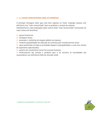 27
> 5.4 VALOR ACRESCENTADO PARA AS EMPRESAS
A principal mensagem deste guia está bem expressa no título: empregar pessoas com
deficiência traz “valor acrescentado” para os produtos e serviços da empresa.
Individualmente, cada empregador pode usufruir deste “valor acrescentado” accionando um
vasto número de benefícios:
> apoios financeiros;
> vantagens fiscais;
> promoção e marketing da imagem pública da empresa;
> melhores probabilidades de obtenção de contratos pelo reconhecimento social;
> apoio qualificado em todas as actividades ligadas à empregabilidade, a custo zero, através
de organismos especializados;
> garantia do investimento inicial nos recursos humanos;
> melhoramento dos serviços e produtos para ir de encontro às necessidades dos
consumidores com deficiência (10% do mercado total).
> organismos especializados | consultoria a custo zero
 